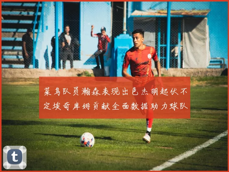 菜鸟队员瀚森表现出色杰明起伏不定埃奇库姆贡献全面数据助力球队