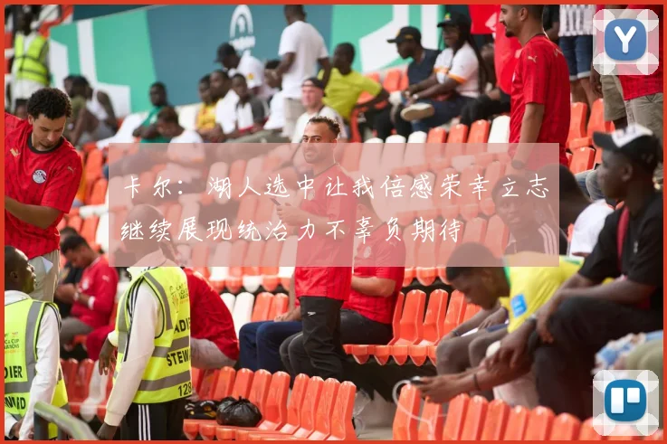 卡尔：湖人选中让我倍感荣幸立志继续展现统治力不辜负期待