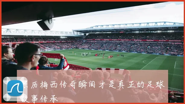 亲历梅西传奇瞬间才是真正的足球故事传承