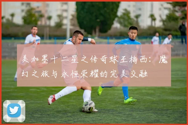 美加墨十二星之传奇球王梅西：魔幻之旅与永恒荣耀的完美交融