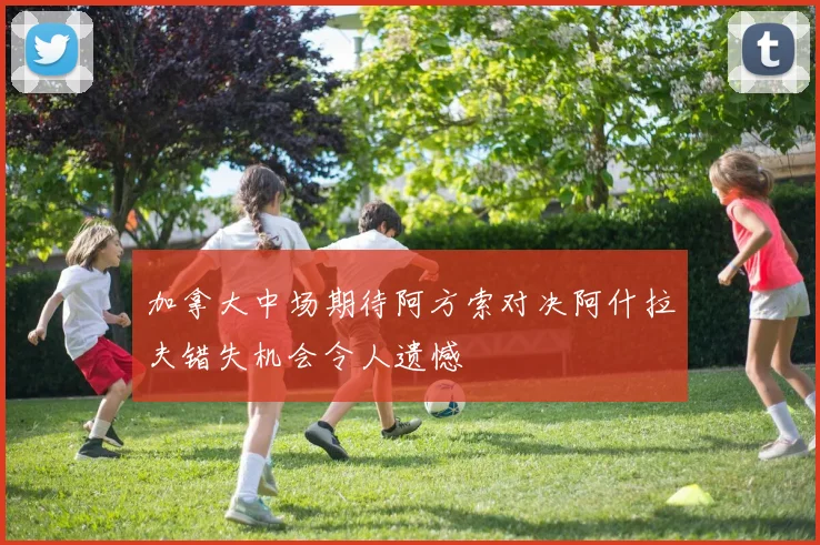 加拿大中场期待阿方索对决阿什拉夫错失机会令人遗憾