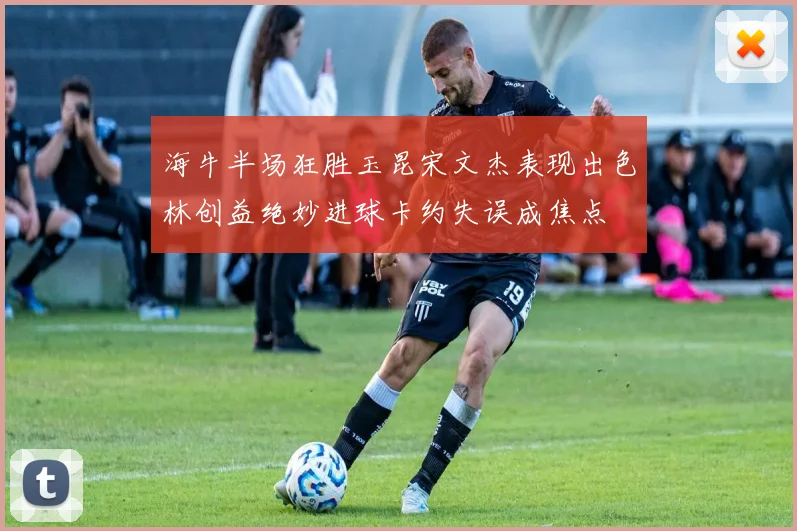 海牛半场狂胜玉昆宋文杰表现出色林创益绝妙进球卡约失误成焦点