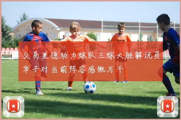 交易里德助力球队三球大胜解说员华子对当前阵容感慨万千
