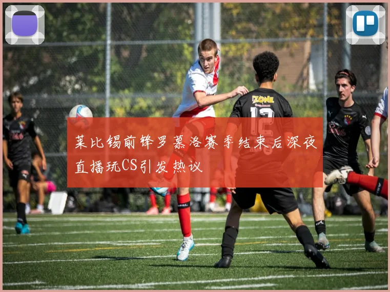 莱比锡前锋罗慕洛赛季结束后深夜直播玩CS引发热议