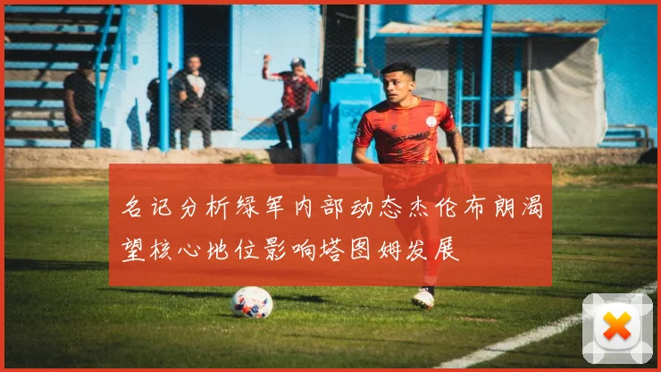 名记分析绿军内部动态杰伦布朗渴望核心地位影响塔图姆发展