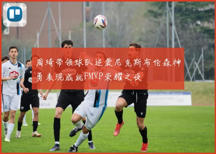 周琦带领球队逆袭尼克斯布伦森神勇表现成就FMVP荣耀之夜