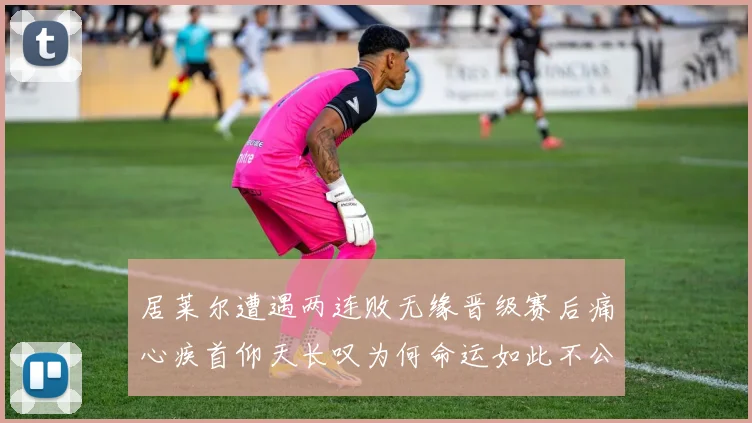 居莱尔遭遇两连败无缘晋级赛后痛心疾首仰天长叹为何命运如此不公