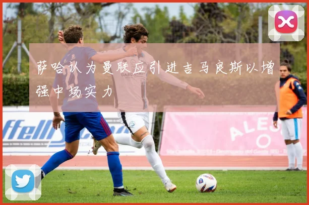 萨哈认为曼联应引进吉马良斯以增强中场实力