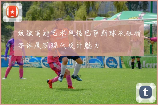 致敬高迪艺术风格巴萨新球衣独特字体展现现代设计魅力